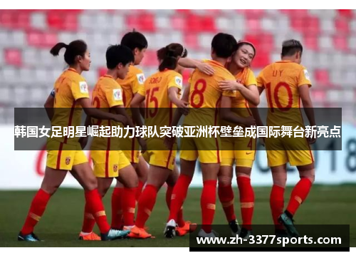 韩国女足明星崛起助力球队突破亚洲杯壁垒成国际舞台新亮点