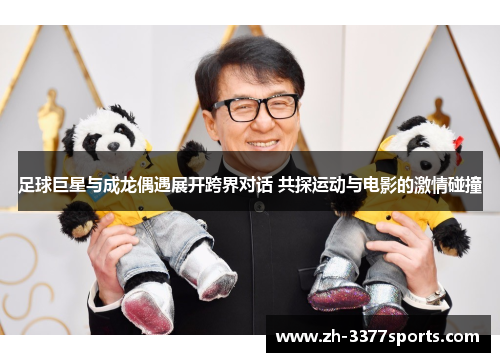 足球巨星与成龙偶遇展开跨界对话 共探运动与电影的激情碰撞