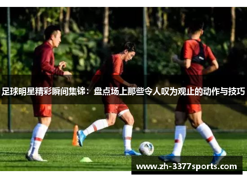 足球明星精彩瞬间集锦：盘点场上那些令人叹为观止的动作与技巧