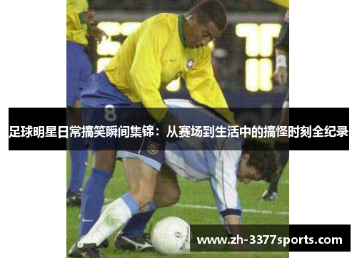 足球明星日常搞笑瞬间集锦：从赛场到生活中的搞怪时刻全纪录