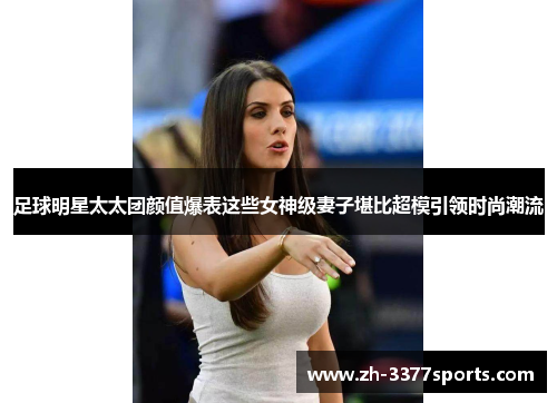 足球明星太太团颜值爆表这些女神级妻子堪比超模引领时尚潮流