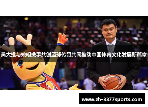 吴大维与姚明携手共创篮球传奇共同推动中国体育文化发展新篇章