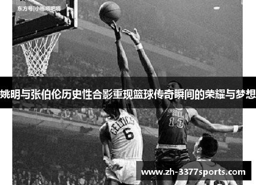 姚明与张伯伦历史性合影重现篮球传奇瞬间的荣耀与梦想